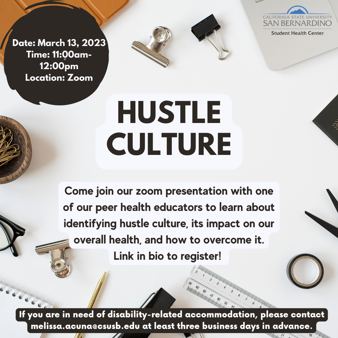 Hustle culture flyer. Reads: Hustle Culture, Come join our zoom presentation with one of our peer health educators to learn about identifying hustle culture, its impact on our overall health, and how to overcome it. Link in bio to register! Date: March 13, 2023 Time: 11:00am-12:00pm Location: Zoom, If you are in need of disability-related accommodation, please contact melissa.acuna@csusb.edu at least three business days in advance.