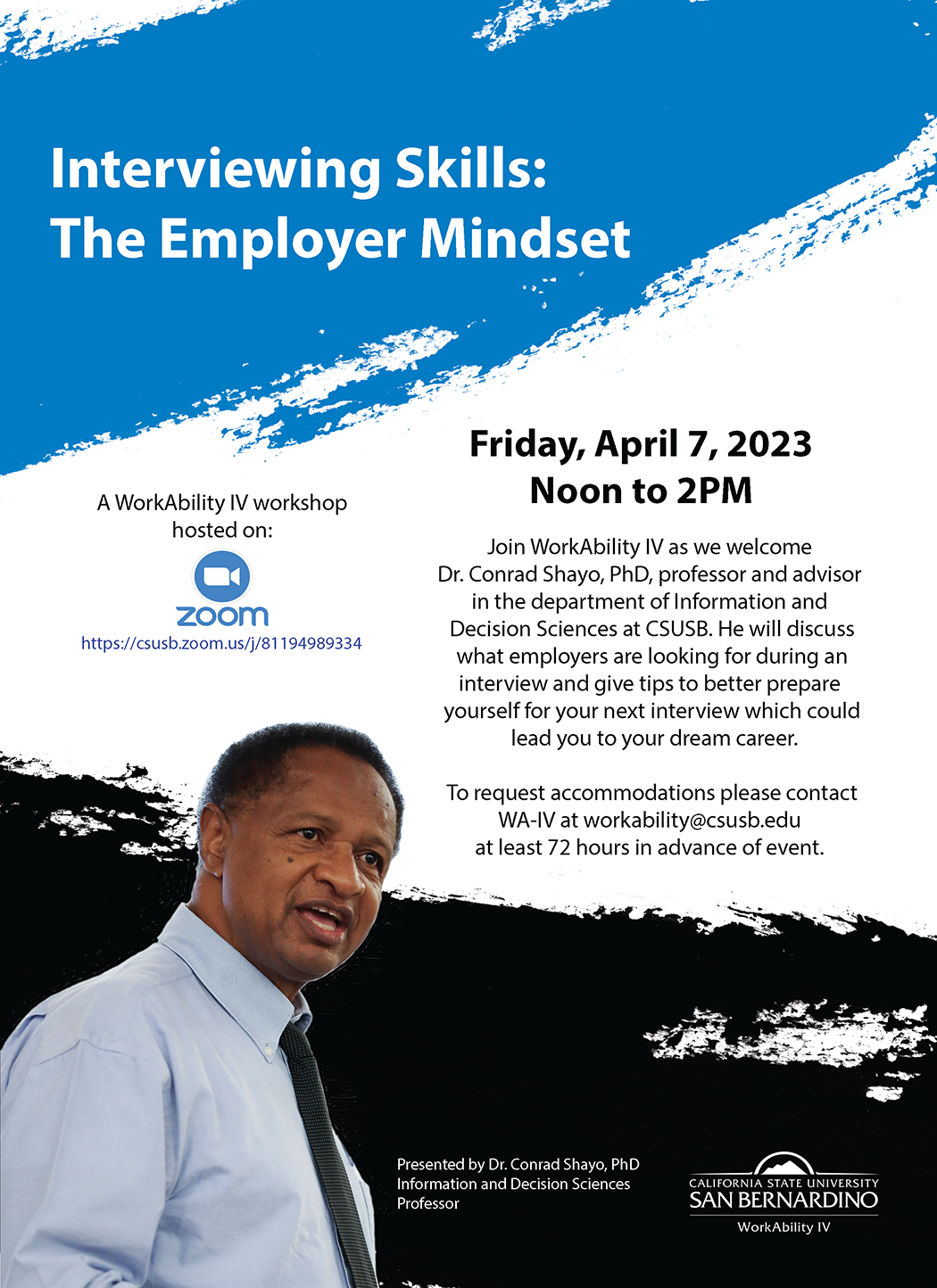 Screenshot of WorkAbility IV workshop presented by Dr. Conrad Shayo, PhD being held on Friday, April 7, 2023 through Zoom. The flyer reads: Interviewing Skills: The Employer Mindset. On the left is a Zoom icon with "A WorkAbility IV workshop hosted on Zoom". On the right is text that says: Friday, April 7, 2023. Noon to 2PM. Join WorkAbility IV as we welcome Dr. Conrad Shayo, PhD, professor and advisor in the department of Information and Decision Sciences at CSUSB. He will discuss what employers are looking for during an interview and give tips to better prepare yourself for your next interview which could lead you to your dream career. To request accommodations please contact WA-IV at workability@csusb.edu at least 72 hours in advance of event. Bottom left of the flyer has a picture of Dr. Shayo in a light blue button up shirt with a dark tie that has small silver dots on it. Next to the photo is a caption that says "Presented by Dr. Conrad Shayo, PhD Information and Decision Sciences Professor". I the bott