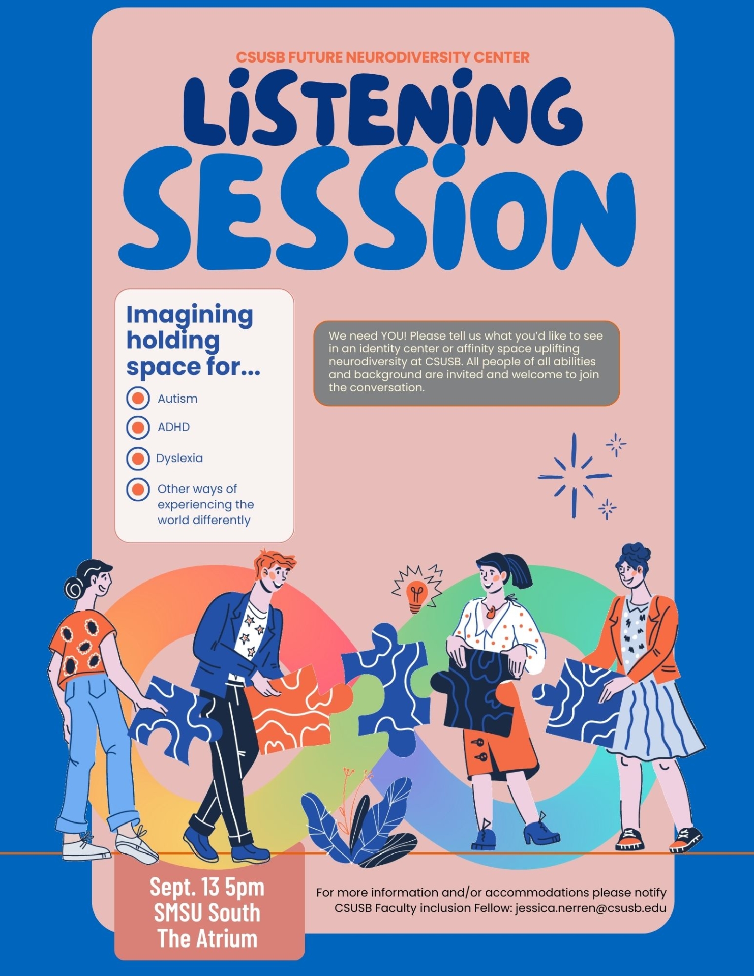 CSUSB Future Neurodiversity Center. Listening Session. Imagining holding space for...Autism, ADHD, Dyslexia, Other ways of experiencing the world differently. Sept. 13 5pm SMSU South The Atrium. For more information and/or accommodations please notify CSUSB Faculty inclusion Fellow: jessica.nerren@csusb.edu. 