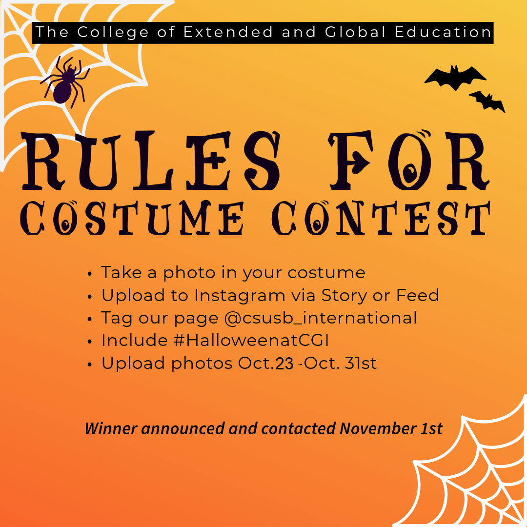 Rules for Costume Contest: take a photo in your costume, Upload to Instagram visa Story or Feed, Tag our page @csusb_international, Include #HalloweenatCGI, Upload photos Oct 23  - Oct 31.  Winner announced and contacted November 1