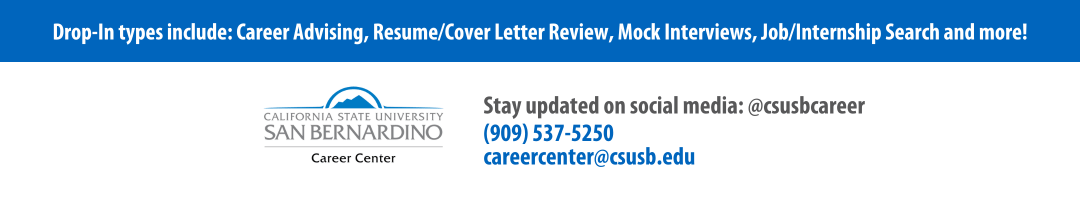 Drop-In types include: Career Advising, Resume Review, Cover Letter Review, Mock interviews, Job or Internship Search and more. Stay updated on social media, follow us using the username @csusbcareer. Call us at (909) 537-5250 or email us at careercenter@csusb.edu