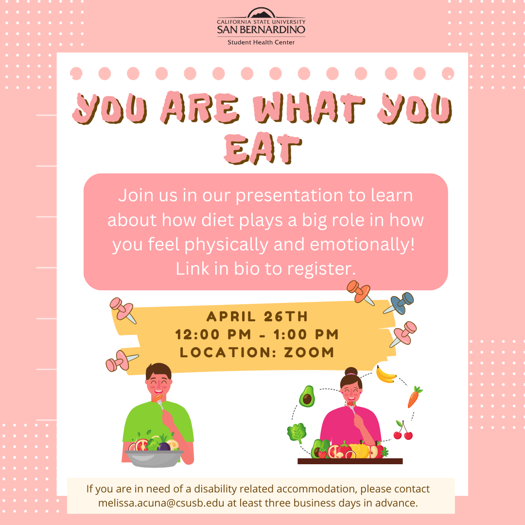 You are what you eat flyer. Flyer reads: Join us in our presentation to learn about how diet plays a big role in how you feel physically and emotionally! Link in bio to register. April 26th 12:00 PM - 1:00 pm LOCATION: Zoom. If you are in need of a disability related accommodation, please contact melissa.acuna@csusb.edu at least three business days in advance.