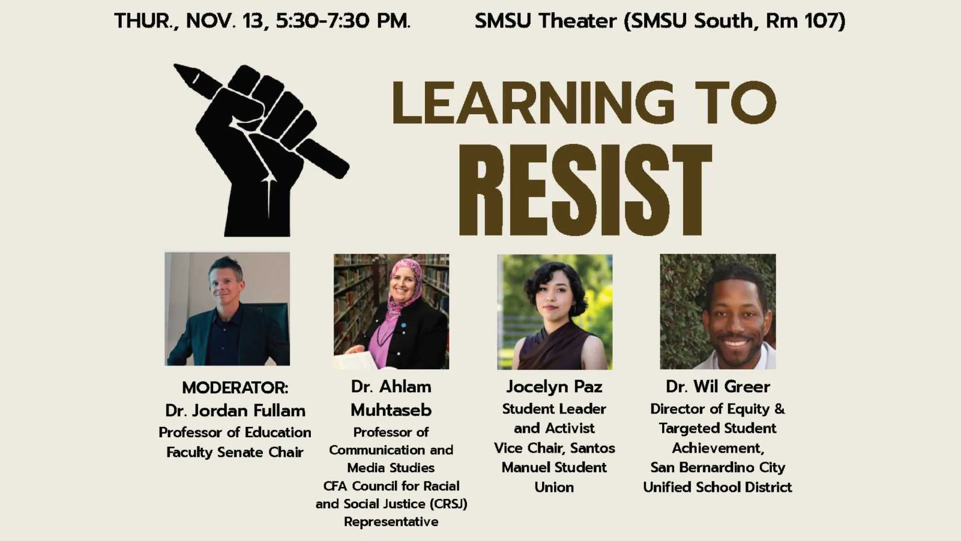 Learning to Resist will be moderated by Jordan Fullam, professor of education and chair of the Faculty Senate. The conversation will include Ahlam Muhtaseb, professor of communication and media studies and representative on the CFA Council for Racial and Social Justice; Jocelyn Paz, student leader and activist and vice chair of the Santos Manuel Student Union; and Wil Greer, director of Equity & Targeted Student Achievement for the San Bernardino City Unified School District.