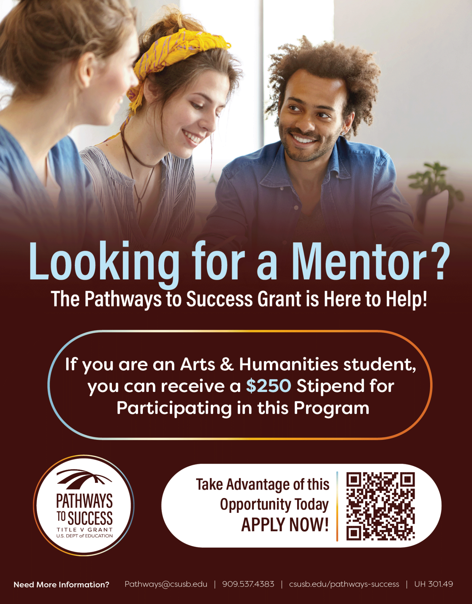 The image is of a poster for the peer mentoring program. A picture of three people is at the top and it slowly turns into a dark red gradient towards the bottom. The text reads "Looking for a Mentor? The Pathways to Success Grant is here to help! If you are an arts and Humanities student, you can receive a @250 stipend for participating in this program. The pathways logo is in the side and there is a qr code that states, "Take advantage of this opportunity today APPLY NOW!"