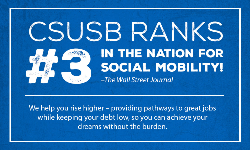 CSUSB RANKS #3 IN THE NATION FOR SOCIAL MOBILITY (The Wall Street Journal) Rise higher with pathways to great jobs and low debt—achieve your dreams, burden-free.