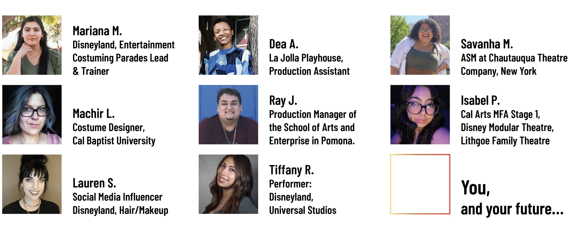 Mariana M. Disneyland, Entertainment Costuming Parades Lead & Trainer; Machir L. Costume Designer, Cal Baptist University; Lauren S. Social Media Influencer Disneyland, Hair/Makeup; Dea A. La Jolla Playhouse, Production Assistant; Ray J. Production Manager of the School of Arts and Enterprise in Pomona.; Tiffany R. Performer: Disneyland, Universal Studios; Savanha M. ASM at Chautauqua Theatre Company, New York; Isabel P. Cal Arts MFA Stage 1, Disney Modular Theatre, Lithgoe Family Theatre - YOU, and your future...