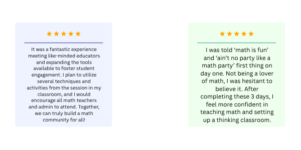 One review stating: "It was a fantastic experience meeting like-minded educators and expanding the tools available to foster student engagement. I plan to utilize several techniques and activities from the session in my classroom, and I would encourage all math teachers and admin to attend. Together, we can truly build a math community for all!" One review stating: "I was told ‘math is fun’ and ‘ain’t no party like a math party’ first thing on day one. Not being a lover of math, I was hesitant to believe it. After completing these 3 days, I feel more confident in teaching math and setting up a thinking classroom."