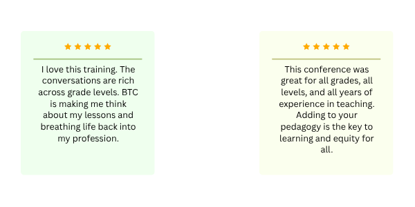 One review stating: "I love this training. The conversations are rich across grade levels. BTC is making me think about my lessons and breathing life back into my profession." One review stating: "This conference was great for all grades, all levels, and all years of experience in teaching. Adding to your pedagogy is the key to learning and equity for all."