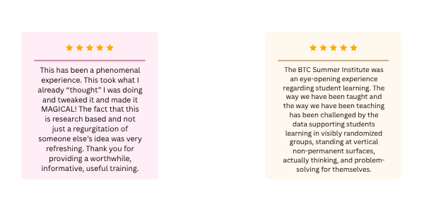 One review stating: "This has been a phenomenal experience. This took what I already “thought” I was doing and tweaked it and made it MAGICAL! The fact that this is research based and not just a regurgitation of someone else’s idea was very refreshing. Thank you for providing a worthwhile, informative, useful training." One review stating: "The BTC Summer Institute was an eye-opening experience regarding student learning. The way we have been taught and the way we have been teaching has been challenged by the data supporting students learning in visibly randomized groups, standing at vertical non-permanent surfaces, actually thinking, and problem-solving for themselves."