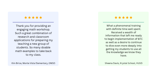 One review on a blue square stating: "What a phenomenal training with definite time well spent. Received a wealth of information that left me ready to begin implementation of BTC as well as a desire to continue to dive even more deeply into getting my students to use all the knowledge we know they have."Thank you for providing an engaging math workshop. Such a great combination of research and classroom applications for preparing my teaching a new group of students. So many doable math examples to take back to my class." One review stating: "