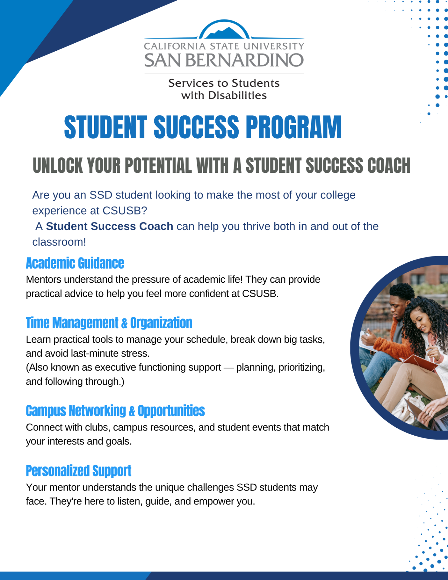 Academic Guidance Mentors understand the pressure of academic life! They can provide practical advice to help you feel more confident at CSUSB.   Time Management & Organization  Learn practical tools to manage your schedule, break down big tasks, and avoid last-minute stress. (Also known as executive functioning support — planning, prioritizing, and following through.)   Campus Networking & Opportunities Connect with clubs, campus resources, and student events that match your interests and goals.  Personalized Support Your mentor understands the unique challenges SSD students may face. They're here to listen, guide, and empower you. student Success Program Are you an SSD student looking to make the most of your college experience at CSUSB?  A Student Success Coach can help you thrive both in and out of the classroom! Unlock your potential with a Student success coach