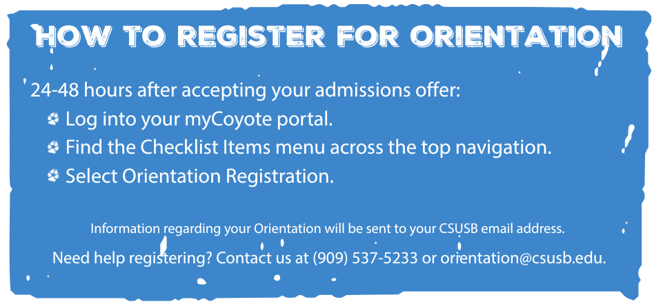 Blue banner reads: How to Register for Orientation. 24-48 hours after accepting your admissions offer, 1) Log into your myCoyote portal, 2) Find the Checklist Items menu across the top navigation, and 3) Select Orientation Registration. Information regarding your Orientation will be sent to your CSUSB email address. Need help registering? Contact us at (909) 537-5233 or orientation@csusb.edu.