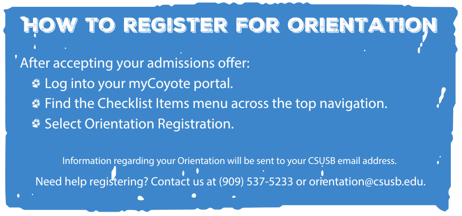 Blue banner reads: How to Register for Orientation. After accepting your admissions offer: log into your mycoyote portal. Find the Checklist Items menu across the top navigation. Select Orientation Registration. Information regarding your Orientation will be sent to your CSUSB email address. Need help registering? Contact us at 909-537-5233 or orientation@csusb.edu.