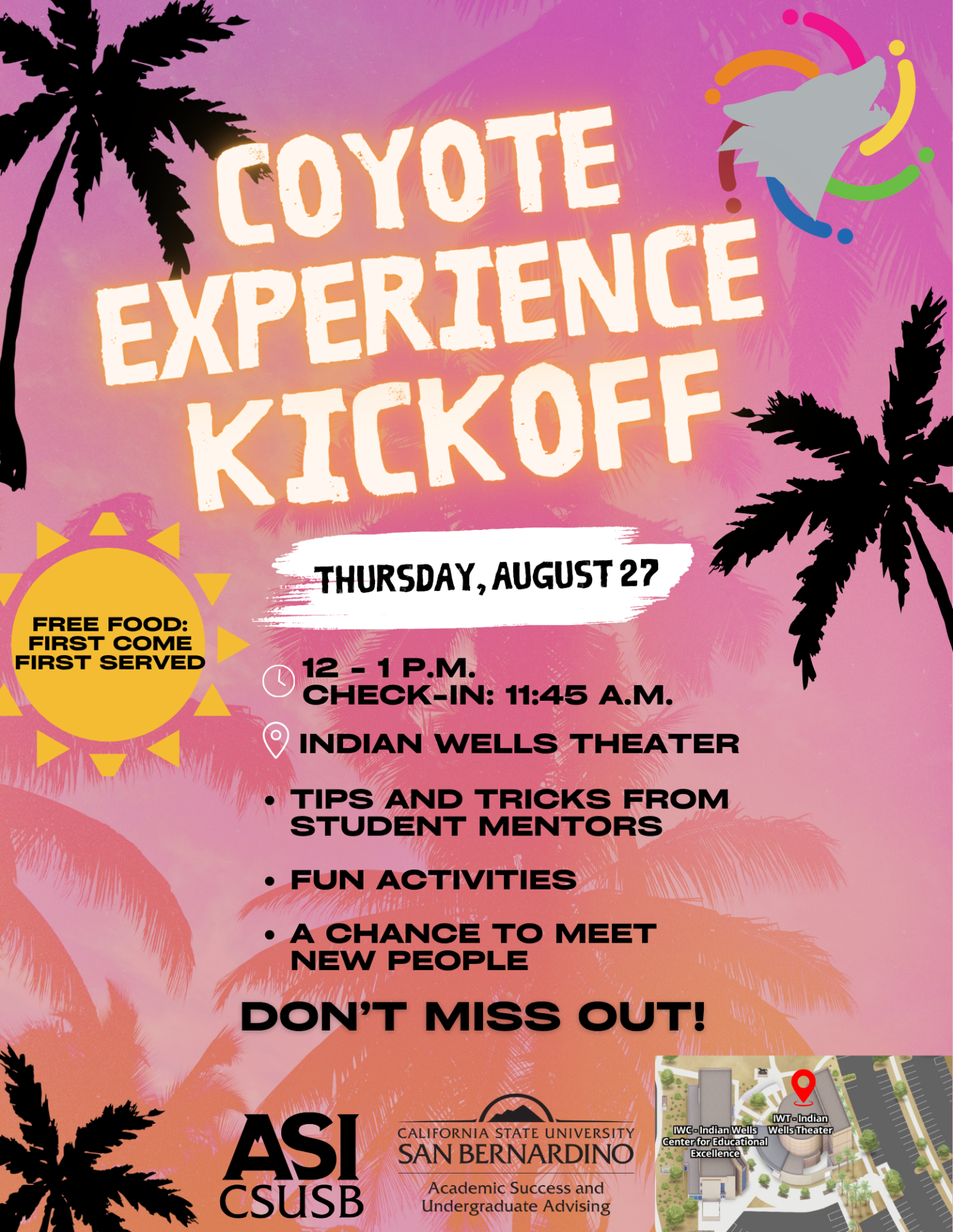 Coyote Experience Kickoff at the CSUSB Palm Desert Campus. Join the Coyote Experience Kickoff on Thursday, August 27, from 12:00 p.m. to 1:00 p.m. (check-in begins at 11:45 a.m.) at the Indian Wells Theater. New students are invited to enjoy free food (first come, first served), receive tips and tricks from Student Mentors, participate in fun activities, and meet new people while connecting with the campus community and starting their Coyote Experience.