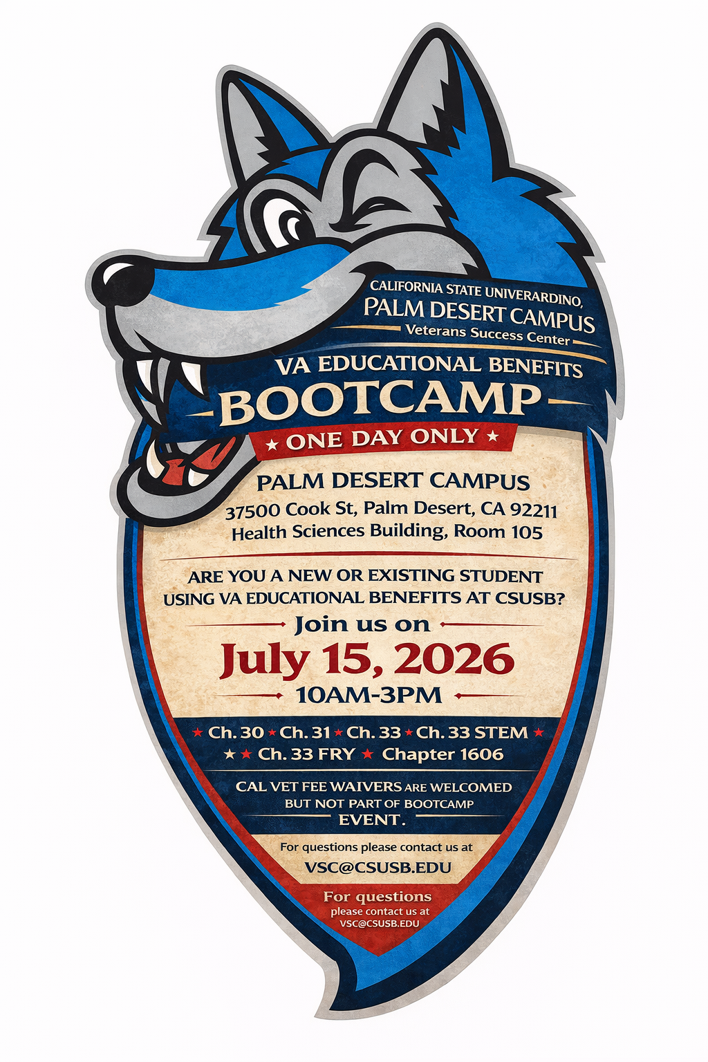 VA EDUCATIONAL BENEFITS BOOTCAMP ONE DAY ONLY PALM DESERT CAMPUS 37500 Cook St, Palm Desert, CA 92211 Health Sciences Building, Room105 ARE YOU A NEW OR EXISTING STUDENT USING VA EDUCATIONAL BENEFITS AT CSUSB? Join us on July 15, 2026 10AM-3PM On this day the school certifying official will certify you on the spot for your Fall 2026 semester. (Restrictions apply) Must be in good standing with your VA educational Benefits. Ch. 30 Ch. 31 Ch. 33 Ch. 33 STEM Ch. 33 FRY Ch. 35 Chapter 1606 CAL VET FEE WAIVERS ARE WELCOMED BUT NOT PART OF BOOTCAMP EVENT. For questions please contact us at VSC@CSUSB.EDU