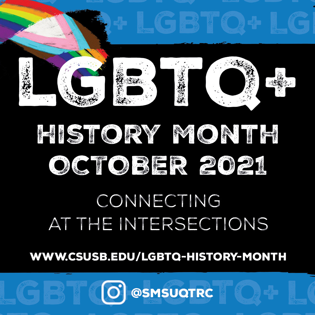 Flyer: blue and black flyer with the following wording: "LGBTQ+ History Month October 2021" and "Connecting at the Intersections." The flyer also has the website: www.csusb.edu/lgbtq-history-month and a social media handle @smsuqtrc and CSUSB logos