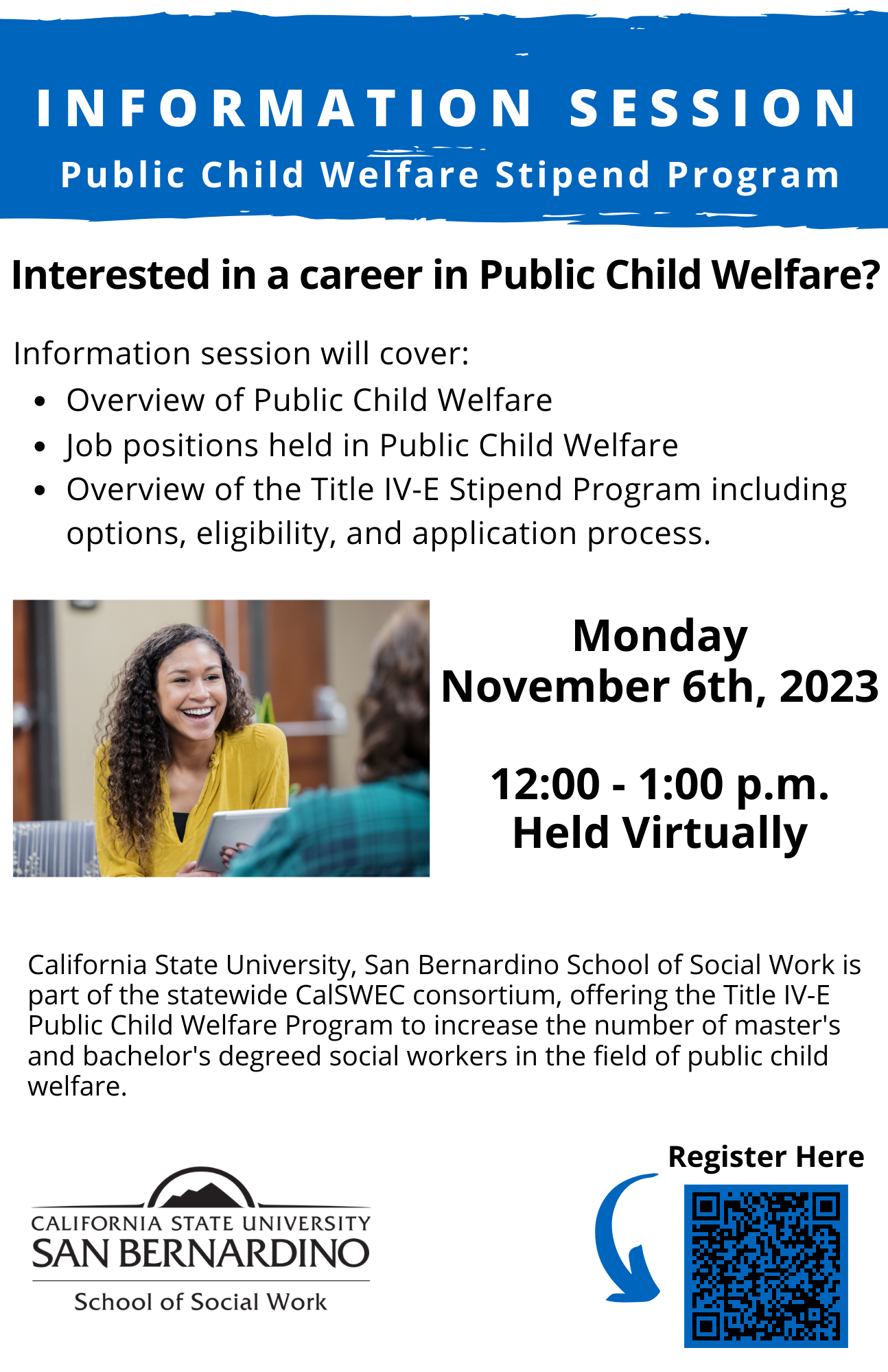Interested in a career in Public Child Welfare? California State University, San Bernardino School of Social Work ispart of the statewide CalSWEC consortium, offering the Title IV-EPublic Child Welfare Program to increase the number of master'sand bachelor's degreed social workers in the field of public childwelfare. Overview of Public Child Welfare Job positions held in Public Child Welfare Overview of the Title IV-E Stipend Program including options, eligibility, and application process.