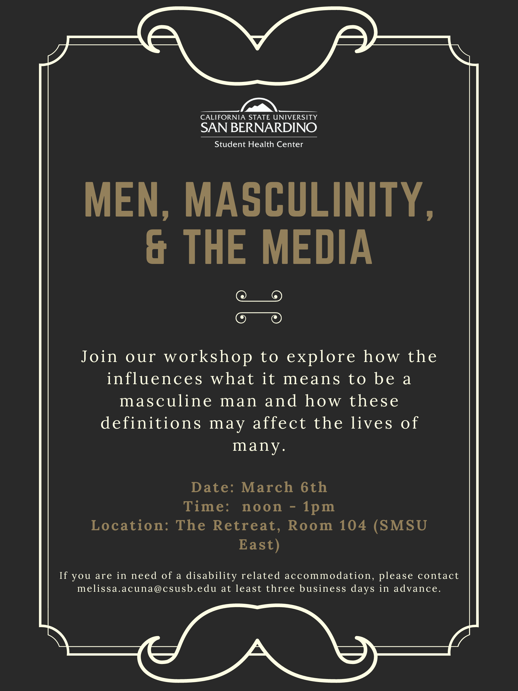 Men, Masculinity, & the Media Flyer. Reads: Join our workshop to explore how the influences what it means to be a masculine man and how these definitions may affect the lives of many. Date: March 6th Time:  noon - 1pm Location: The Retreat, Room 104 (SMSU East). If you are in need of a disability related accommodation, please contact melissa.acuna@csusb.edu at least three business days in advance.